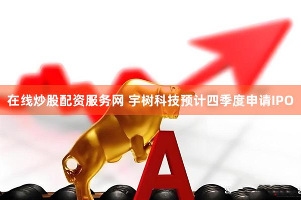 在线炒股配资服务网 宇树科技预计四季度申请IPO
