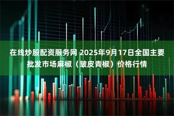 在线炒股配资服务网 2025年9月17日全国主要批发市场麻椒（皱皮青椒）价格行情