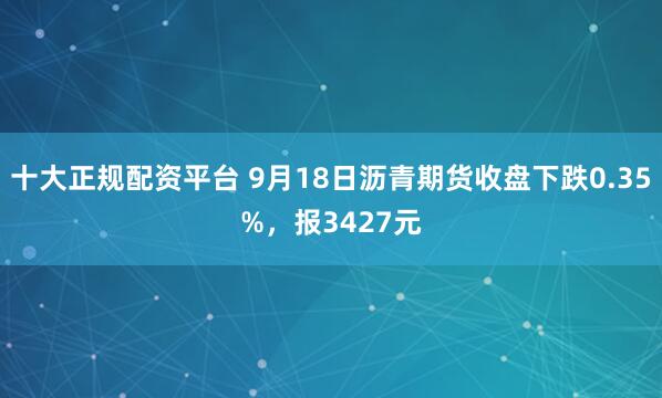 十大正规配资平台 9月18日沥青期货收盘下跌0.35%，报3427元