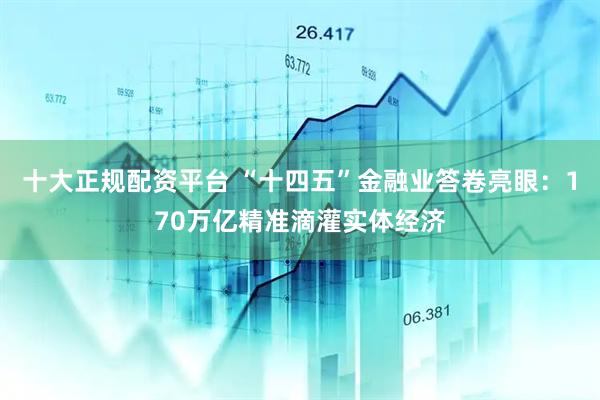 十大正规配资平台 “十四五”金融业答卷亮眼：170万亿精准滴灌实体经济