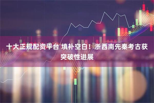 十大正规配资平台 填补空白！浙西南先秦考古获突破性进展