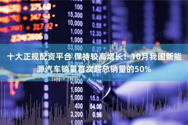 十大正规配资平台 保持较高增长！10月我国新能源汽车销量首次超总销量的50%