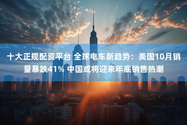 十大正规配资平台 全球电车新趋势：美国10月销量暴跌41% 中国或将迎来年底销售热潮
