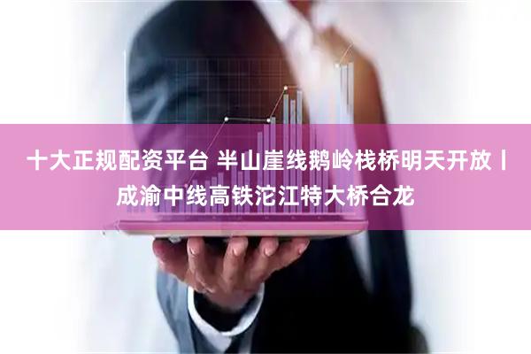 十大正规配资平台 半山崖线鹅岭栈桥明天开放丨成渝中线高铁沱江特大桥合龙