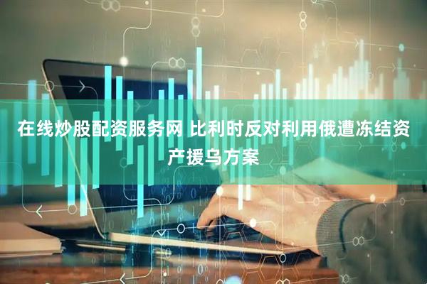在线炒股配资服务网 比利时反对利用俄遭冻结资产援乌方案