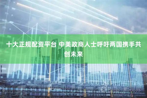 十大正规配资平台 中美政商人士呼吁两国携手共创未来