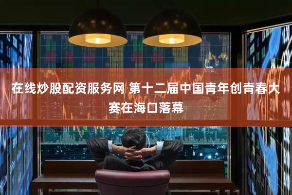在线炒股配资服务网 第十二届中国青年创青春大赛在海口落幕