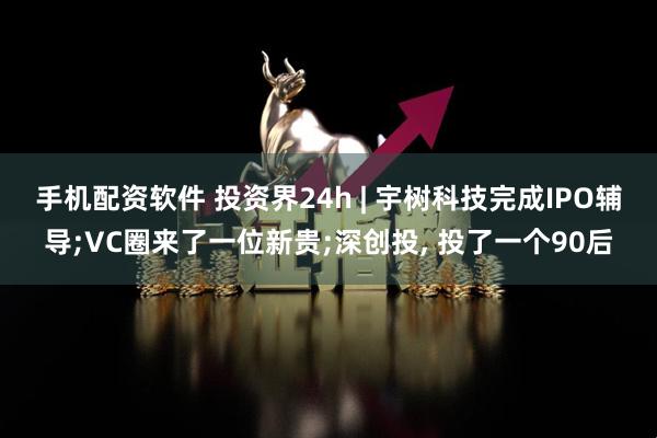 手机配资软件 投资界24h | 宇树科技完成IPO辅导;VC圈来了一位新贵;深创投, 投了一个90后