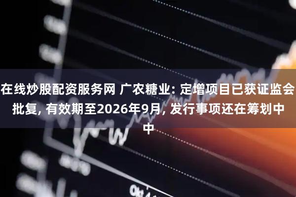 在线炒股配资服务网 广农糖业: 定增项目已获证监会批复, 有效期至2026年9月, 发行事项还在筹划中