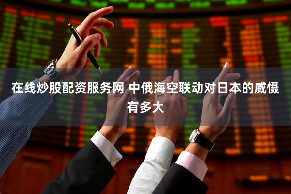 在线炒股配资服务网 中俄海空联动对日本的威慑有多大