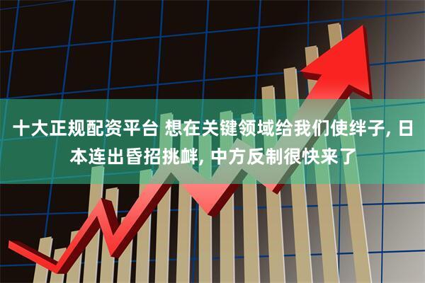 十大正规配资平台 想在关键领域给我们使绊子, 日本连出昏招挑衅, 中方反制很快来了