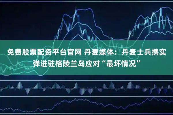 免费股票配资平台官网 丹麦媒体：丹麦士兵携实弹进驻格陵兰岛应对“最坏情况”