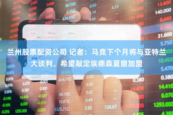 兰州股票配资公司 记者：马竞下个月将与亚特兰大谈判，希望敲定埃德森夏窗加盟