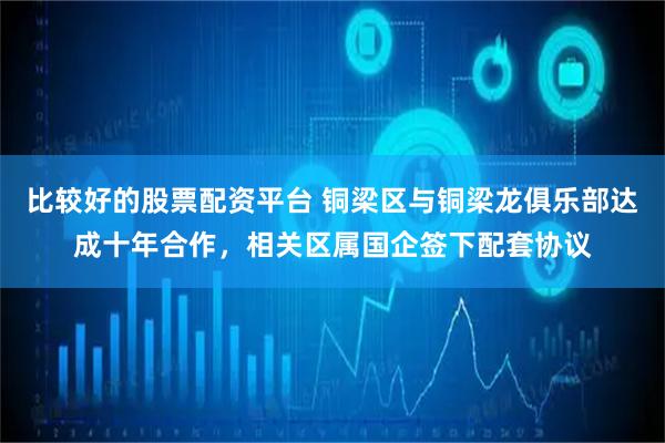 比较好的股票配资平台 铜梁区与铜梁龙俱乐部达成十年合作，相关区属国企签下配套协议