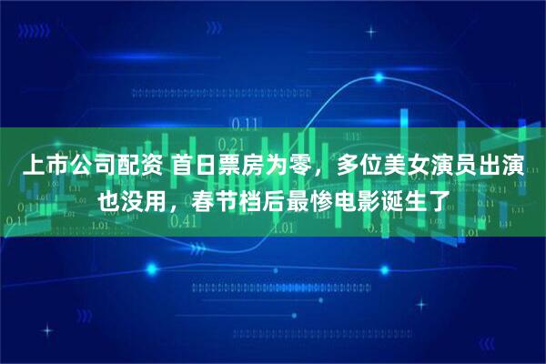 上市公司配资 首日票房为零，多位美女演员出演也没用，春节档后最惨电影诞生了