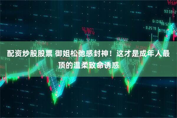 配资炒股股票 御姐松弛感封神！这才是成年人最顶的温柔致命诱惑