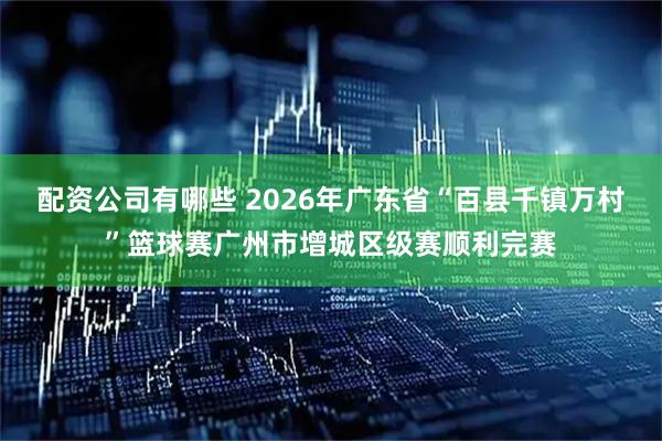 配资公司有哪些 2026年广东省“百县千镇万村”篮球赛广州市增城区级赛顺利完赛