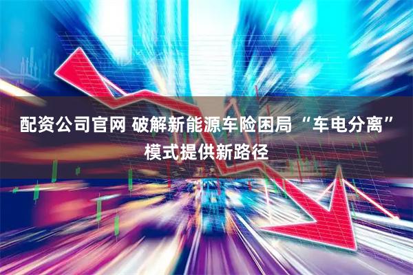 配资公司官网 破解新能源车险困局 “车电分离”模式提供新路径