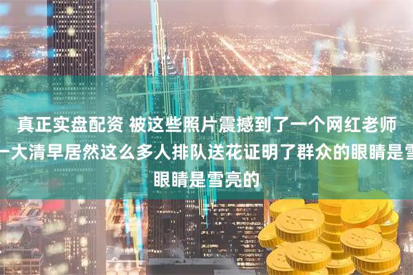 真正实盘配资 被这些照片震撼到了一个网红老师去世一大清早居然这么多人排队送花证明了群众的眼睛是雪亮的