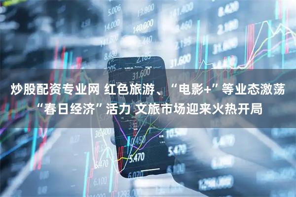 炒股配资专业网 红色旅游、“电影+”等业态激荡“春日经济”活力 文旅市场迎来火热开局