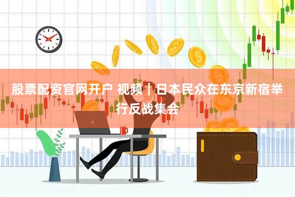 股票配资官网开户 视频｜日本民众在东京新宿举行反战集会