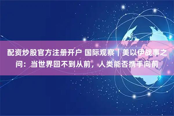 配资炒股官方注册开户 国际观察｜美以伊战事之问：当世界回不到从前，人类能否携手向前