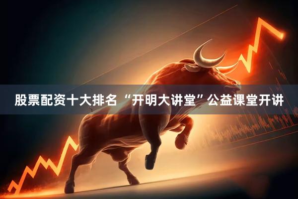股票配资十大排名 “开明大讲堂”公益课堂开讲