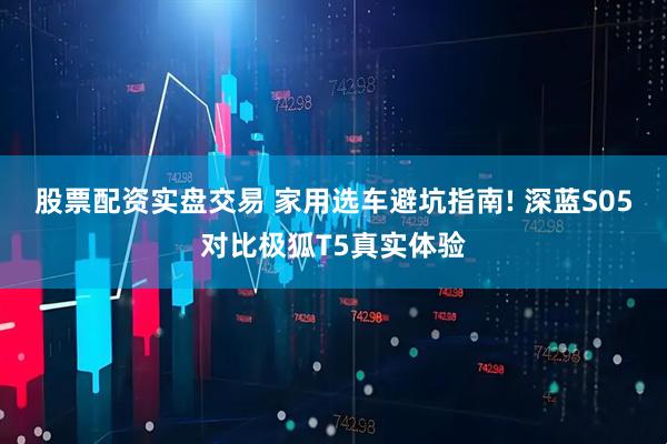 股票配资实盘交易 家用选车避坑指南! 深蓝S05对比极狐T5真实体验