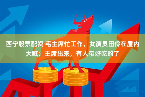 西宁股票配资 毛主席忙工作，女演员田伶在屋内大喊：主席出来，有人带好吃的了