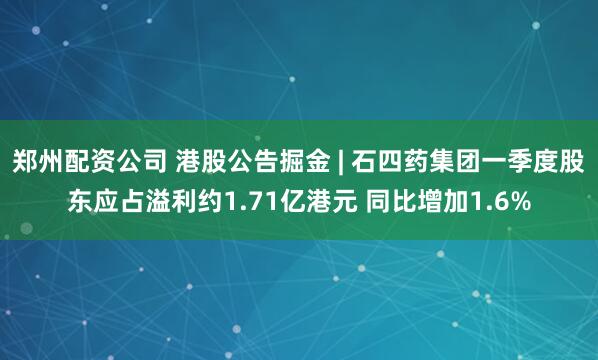 郑州配资公司 港股公告掘金 | 石四药集团一季度股东应占溢利约1.71亿港元 同比增加1.6%