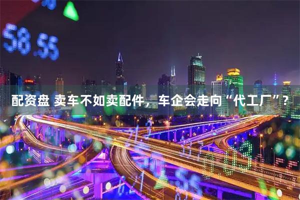 配资盘 卖车不如卖配件，车企会走向“代工厂”?