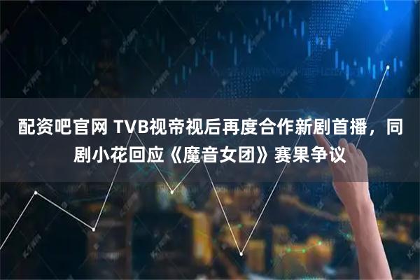 配资吧官网 TVB视帝视后再度合作新剧首播，同剧小花回应《魔音女团》赛果争议