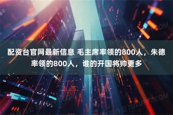 配资台官网最新信息 毛主席率领的800人，朱德率领的800人，谁的开国将帅更多