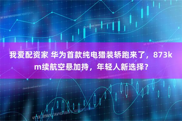 我爱配资家 华为首款纯电猎装轿跑来了，873km续航空悬加持，年轻人新选择？