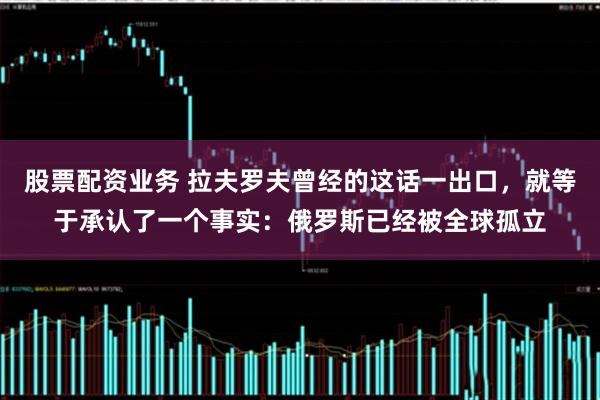 股票配资业务 拉夫罗夫曾经的这话一出口，就等于承认了一个事实：俄罗斯已经被全球孤立