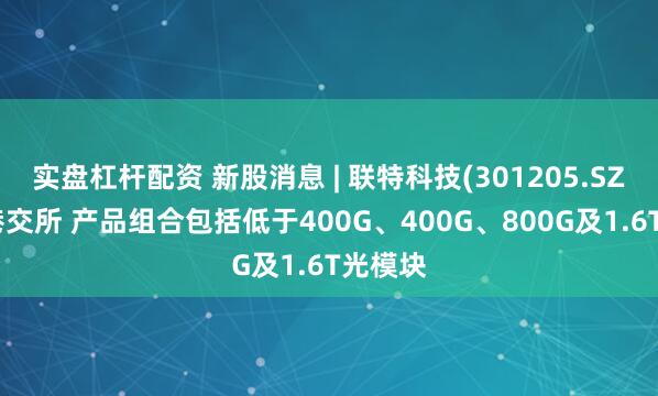 实盘杠杆配资 新股消息 | 联特科技(301205.SZ)递表港交所 产品组合包括低于400G、400G、800G及1.6T光模块