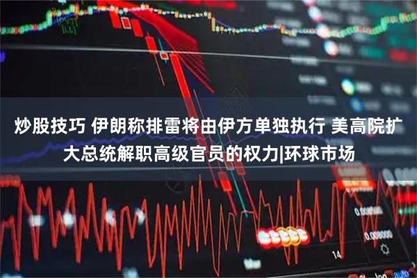 炒股技巧 伊朗称排雷将由伊方单独执行 美高院扩大总统解职高级官员的权力|环球市场