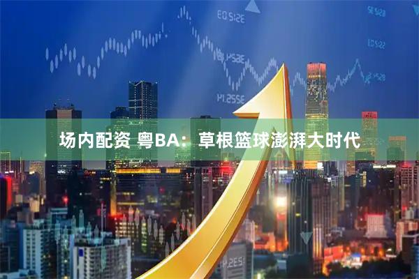 场内配资 粤BA：草根篮球澎湃大时代